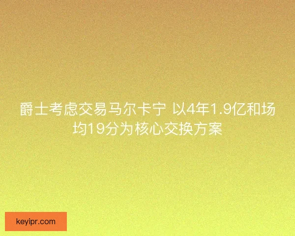 爵士考虑交易马尔卡宁 以4年1.9亿和场均19分为核心交换方案