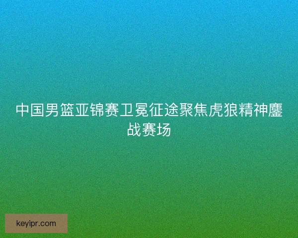 中国男篮亚锦赛卫冕征途聚焦虎狼精神鏖战赛场