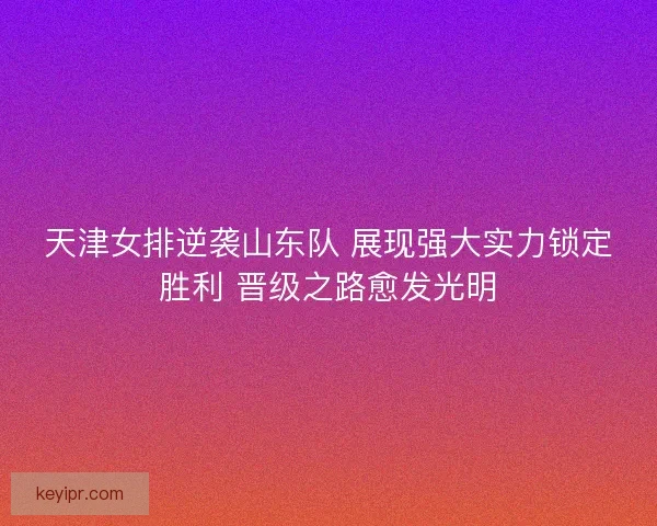 天津女排逆袭山东队 展现强大实力锁定胜利 晋级之路愈发光明 天津女排逆袭山东队 展现强大实力锁定胜利 晋级之路愈发光明
