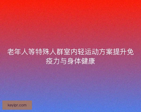 老年人等特殊人群室内轻运动方案提升免疫力与身体健康