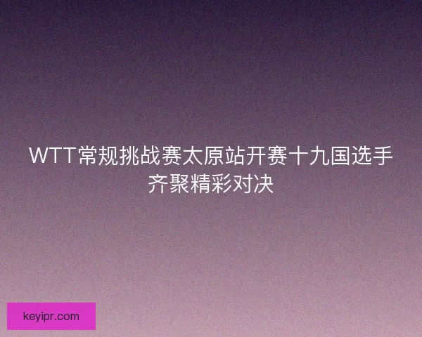 WTT常规挑战赛太原站开赛十九国选手齐聚精彩对决