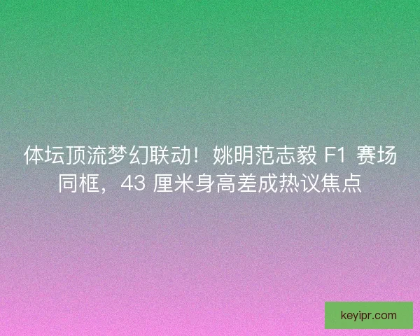 体坛顶流梦幻联动！姚明范志毅 F1 赛场同框，43 厘米身高差成热议焦点