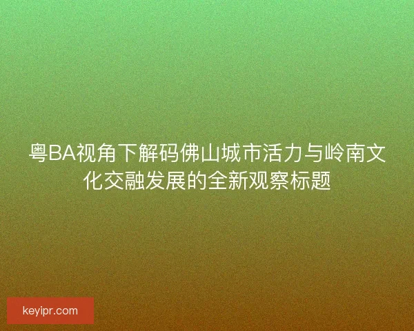 粤BA视角下解码佛山城市活力与岭南文化交融发展的全新观察标题
