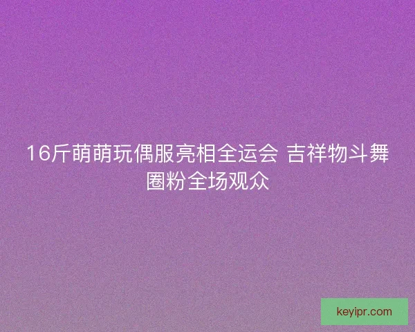 16斤萌萌玩偶服亮相全运会 吉祥物斗舞圈粉全场观众