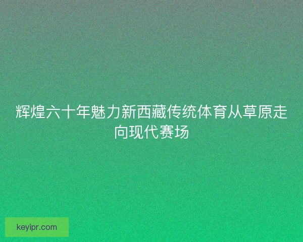 辉煌六十年魅力新西藏传统体育从草原走向现代赛场