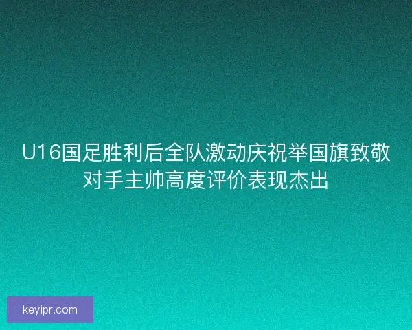 U16国足胜利后全队激动庆祝举国旗致敬对手主帅高度评价表现杰出