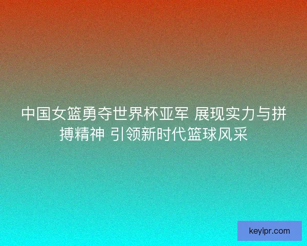 中国女篮勇夺世界杯亚军 展现实力与拼搏精神 引领新时代篮球风采