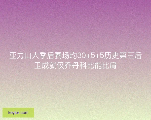 亚力山大季后赛场均30+5+5历史第三后卫成就仅乔丹科比能比肩