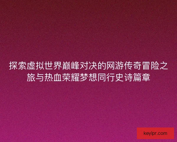 探索虚拟世界巅峰对决的网游传奇冒险之旅与热血荣耀梦想同行史诗篇章