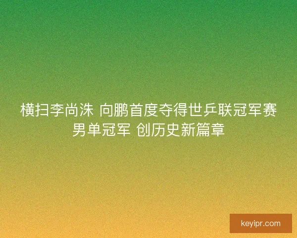 横扫李尚洙 向鹏首度夺得世乒联冠军赛男单冠军 创历史新篇章