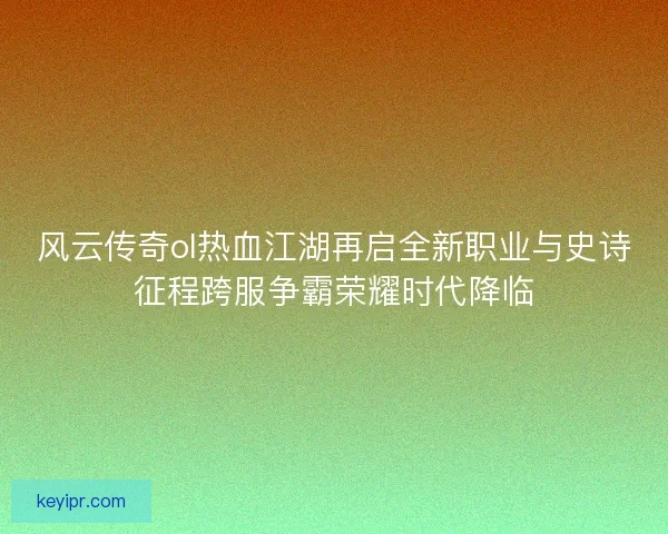 风云传奇ol热血江湖再启全新职业与史诗征程跨服争霸荣耀时代降临 风云传奇ol热血江湖再启全新职业与史诗征程跨服争霸荣耀时代降临