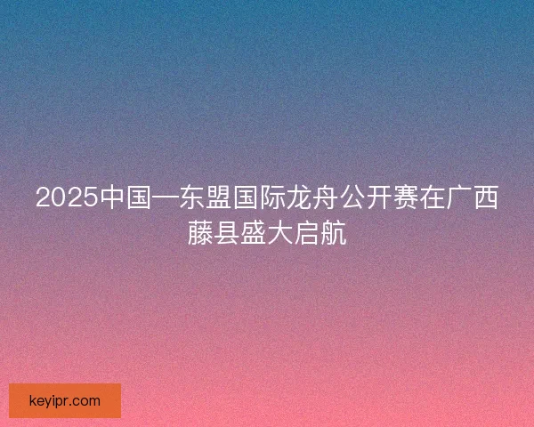 2025中国—东盟国际龙舟公开赛在广西藤县盛大启航
