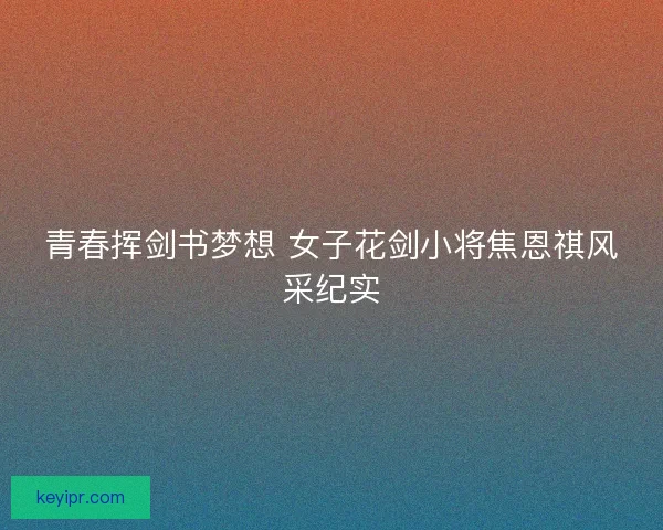 青春挥剑书梦想 女子花剑小将焦恩祺风采纪实 青春挥剑书梦想 女子花剑小将焦恩祺风采纪实