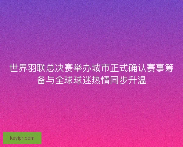 世界羽联总决赛举办城市正式确认赛事筹备与全球球迷热情同步升温