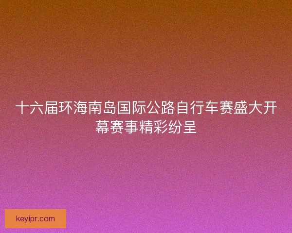 十六届环海南岛国际公路自行车赛盛大开幕赛事精彩纷呈