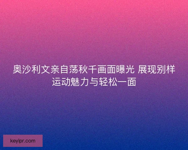 奥沙利文亲自荡秋千画面曝光 展现别样运动魅力与轻松一面