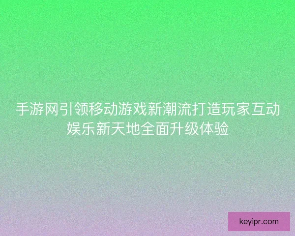 手游网引领移动游戏新潮流打造玩家互动娱乐新天地全面升级体验