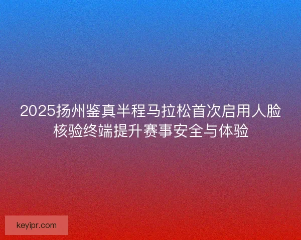 2025扬州鉴真半程马拉松首次启用人脸核验终端提升赛事安全与体验