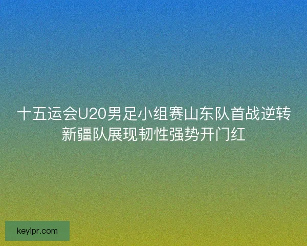 十五运会U20男足小组赛山东队首战逆转新疆队展现韧性强势开门红