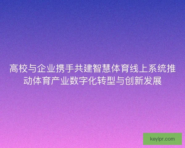 高校与企业携手共建智慧体育线上系统推动体育产业数字化转型与创新发展