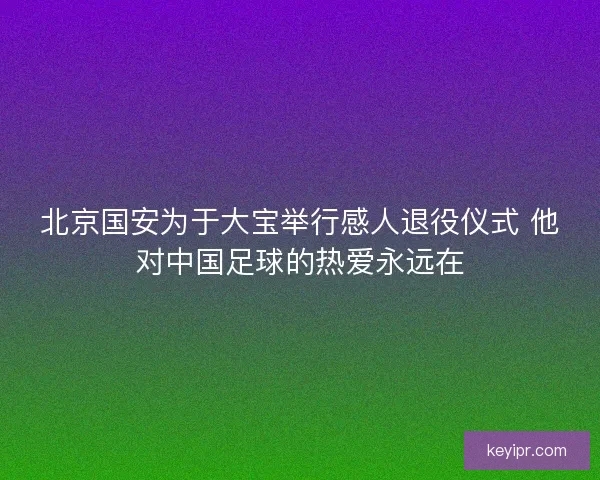 北京国安为于大宝举行感人退役仪式 他对中国足球的热爱永远在