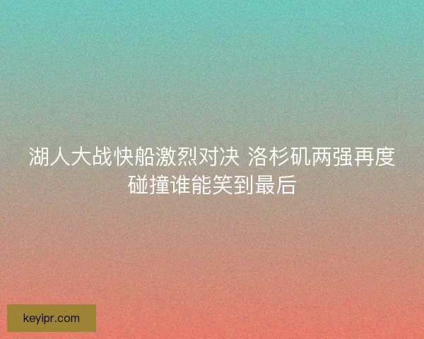 湖人大战快船激烈对决 洛杉矶两强再度碰撞谁能笑到最后