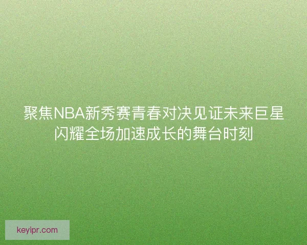 聚焦NBA新秀赛青春对决见证未来巨星闪耀全场加速成长的舞台时刻 聚焦NBA新秀赛青春对决见证未来巨星闪耀全场加速成长的舞台时刻